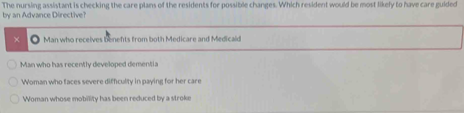 The nursing assistant is checking the care plans of the residents for possible changes. Which resident would be most likely to have care guided
by an Advance Directive?
× Man who receives benefts from both Medicare and Medicaid
Man who has recently developed dementia
Woman who faces severe difficulty in paying for her care
Woman whose mobility has been reduced by a stroke