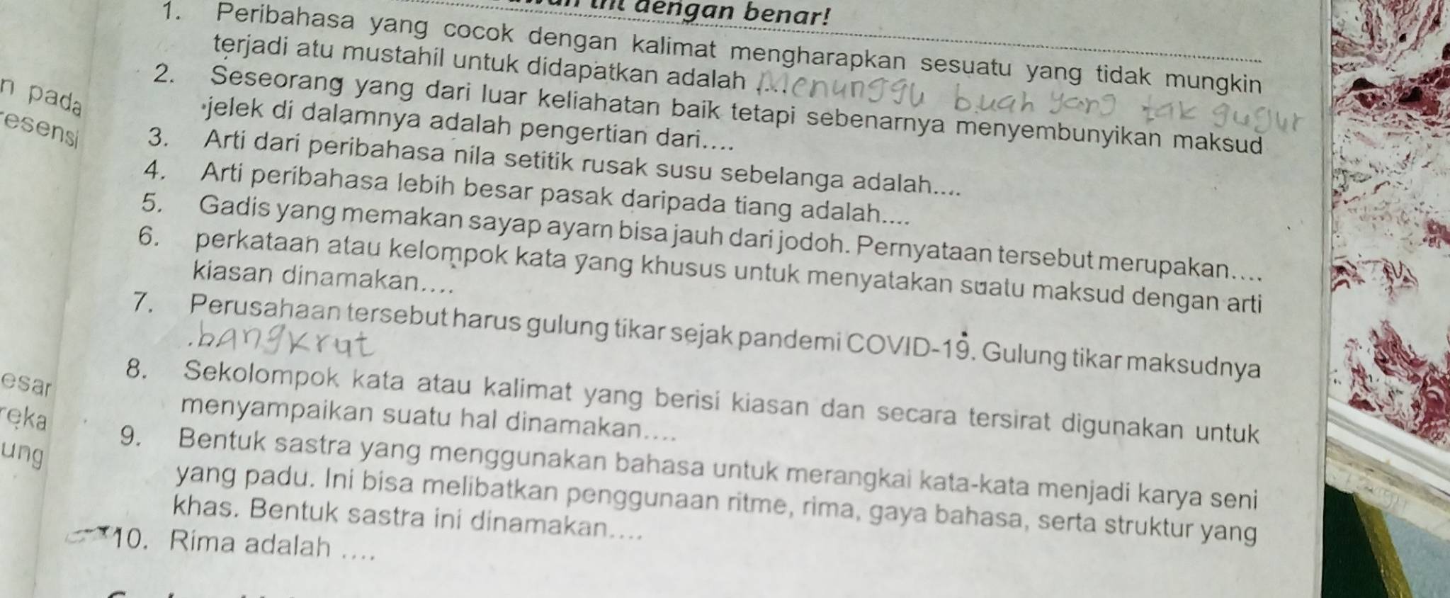 Tul gengan benar! 
1. Peribahasa yang cocok dengan kalimat mengharapkan sesuatu yang tidak mungkin 
terjadi atu mustahil untuk didapatkan adalah 
n pada 
2. Seseorang yang dari luar keliahatan baik tetapi sebenarnya menyembunyikan maksud 
jelek di dalamnya adalah pengertian dari.... 
esens 3. Arti dari peribahasa nila setitik rusak susu sebelanga adalah.... 
4. Arti peribahasa lebih besar pasak daripada tiang adalah.... 
5, Gadis yang memakan sayap ayam bisa jauh dari jodoh. Pernyataan tersebut merupakan…... 
6. perkataan atau kelompok kata yang khusus untuk menyatakan suatu maksud dengan arti 
kiasan dinamakan.... 
7. Perusahaan tersebut harus gulung tikar sejak pandemi COVID-19. Gulung tikar maksudnya 
esar 
8. Sekolompok kata atau kalimat yang berisi kiasan dan secara tersirat digunakan untuk 
ręka 
menyampaikan suatu hal dinamakan.... 
ung 
9. Bentuk sastra yang menggunakan bahasa untuk merangkai kata-kata menjadi karya seni 
yang padu. Ini bisa melibatkan penggunaan ritme, rima, gaya bahasa, serta struktur yang 
khas. Bentuk sastra ini dinamakan.... 
10. Rima adalah ....