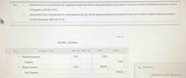 Dec. 1 Discovered that a transaction for supplies bought last month was jouralized and posted in error as a debit to Prepaid Insurance inslead 
of Supplies, $75.00. M15. 
1 Discovered that a transaction for rent expense for last month was journalized and posted in error as a debit to Repair Expense instead 
of Rent Expense, $900.00. M16. 
PNGE 21 
GENERAL JOURNAL 
neDrive 
OneDrive isn't signed in