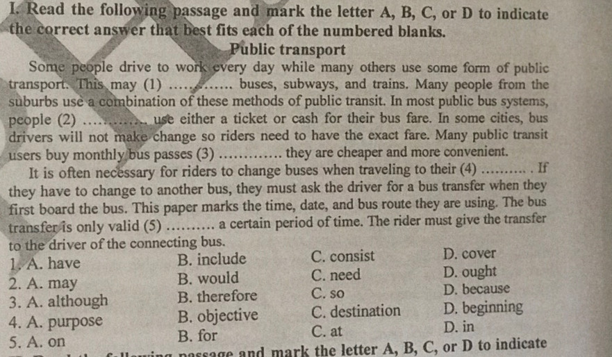 Read the following passage and mark the letter A, B, C, or D to indicate
the correct answer that best fits each of the numbered blanks.
Public transport
Some people drive to work every day while many others use some form of public
transport. This may (1) _buses, subways, and trains. Many people from the
suburbs use a combination of these methods of public transit. In most public bus systems,
people (2) _use either a ticket or cash for their bus fare. In some cities, bus
drivers will not make change so riders need to have the exact fare. Many public transit
users buy monthly bus passes (3) _they are cheaper and more convenient.
It is often necessary for riders to change buses when traveling to their (4) ……… . If
they have to change to another bus, they must ask the driver for a bus transfer when they
first board the bus. This paper marks the time, date, and bus route they are using. The bus
transfer is only valid (5) a certain period of time. The rider must give the transfer
to the driver of the connecting bus.
1. A. have B. include C. consist D. cover
2. A. may B. would C. need D. ought
3. A. although B. therefore C. so D. because
4. A. purpose B. objective C. destination D. beginning
C. at
5. A. on B. for D. in
passage and mark the letter A, B, C, or D to indicate