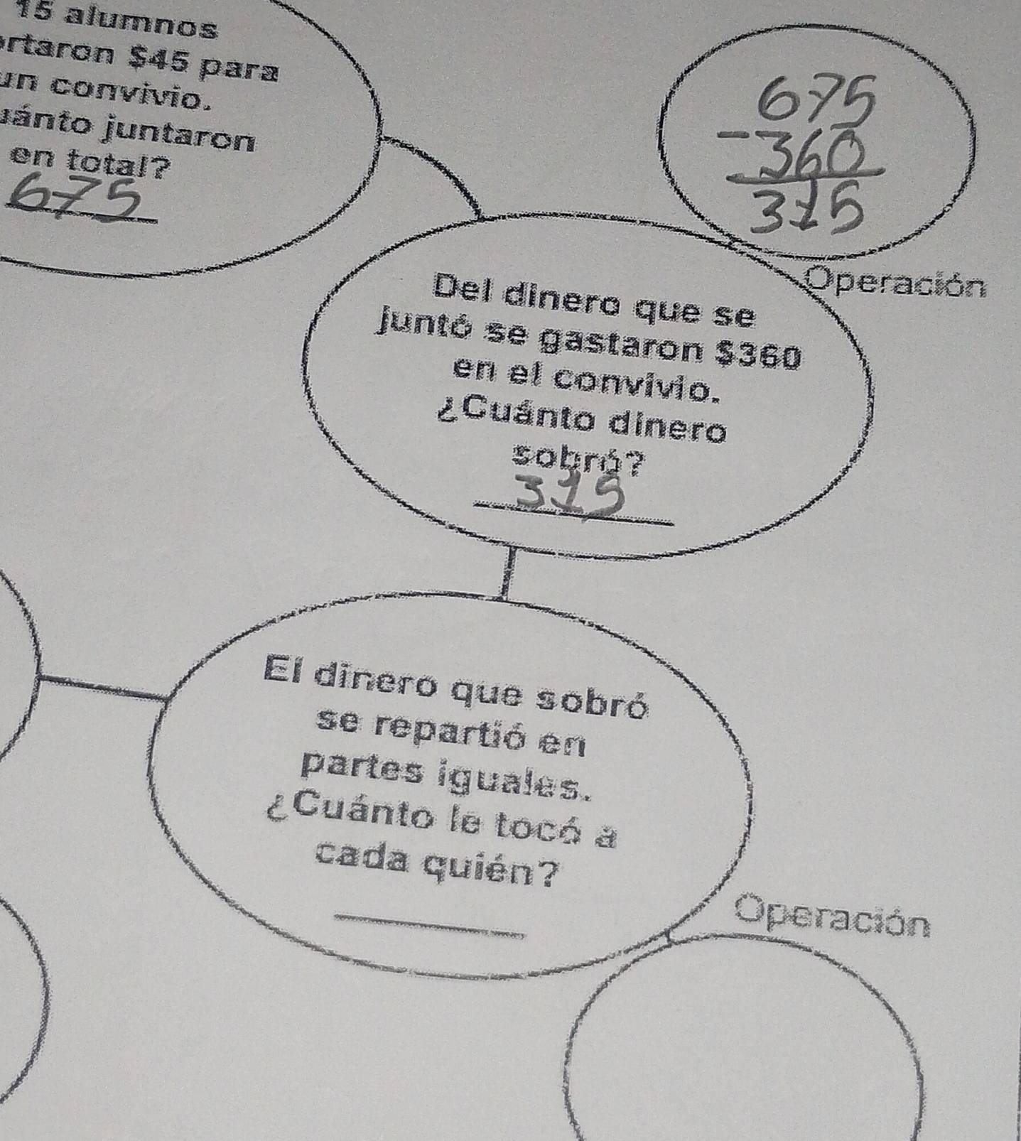 alumnos 
ortaron $45 para 
un convivio. 
jánto juntaron 
en total? 
_ 
Operación 
Del dinero que se 
juntó se gastaron $360
en el convivio. 
¿Cuánto dinero 
sobró? 
_ 
El dinero que sobró 
se repartió en 
partes iguales. 
8 Cuánto le tocó a 
cada quién? 
_ 
Operación