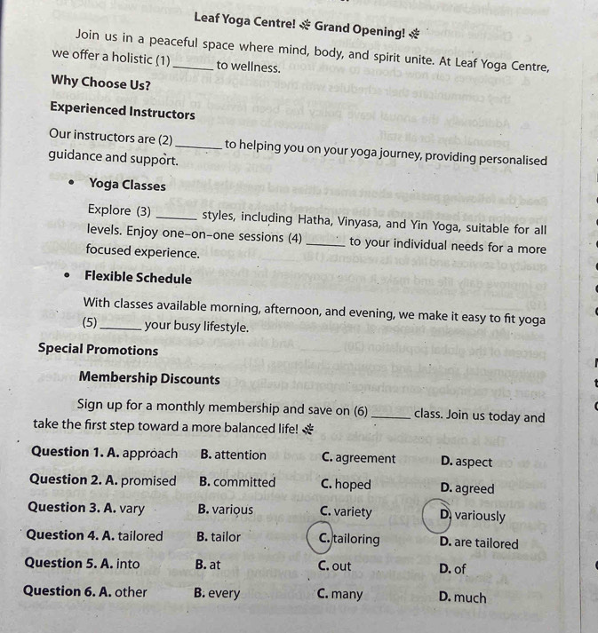 Leaf Yoga Centre! * Grand Opening! *
Join us in a peaceful space where mind, body, and spirit unite. At Leaf Yoga Centre,
we offer a holistic (1)_ to wellness.
Why Choose Us?
Experienced Instructors
Our instructors are (2)_ to helping you on your yoga journey, providing personalised
guidance and support.
Yoga Classes
Explore (3) _styles, including Hatha, Vinyasa, and Yin Yoga, suitable for all
levels. Enjoy one-on-one sessions (4) _to your individual needs for a more
focused experience.
Flexible Schedule
With classes available morning, afternoon, and evening, we make it easy to fit yoga
(5)_ your busy lifestyle.
Special Promotions
Membership Discounts
Sign up for a monthly membership and save on (6) _class. Join us today and
take the first step toward a more balanced life! *
Question 1. A. approach B. attention C. agreement D. aspect
Question 2. A. promised B. committed C. hoped D. agreed
Question 3. A. vary B. various C. variety D.variously
Question 4. A. tailored B. tailor C. tailoring D. are tailored
Question 5. A. into B. at C. out D. of
Question 6. A. other B. every C. many D. much