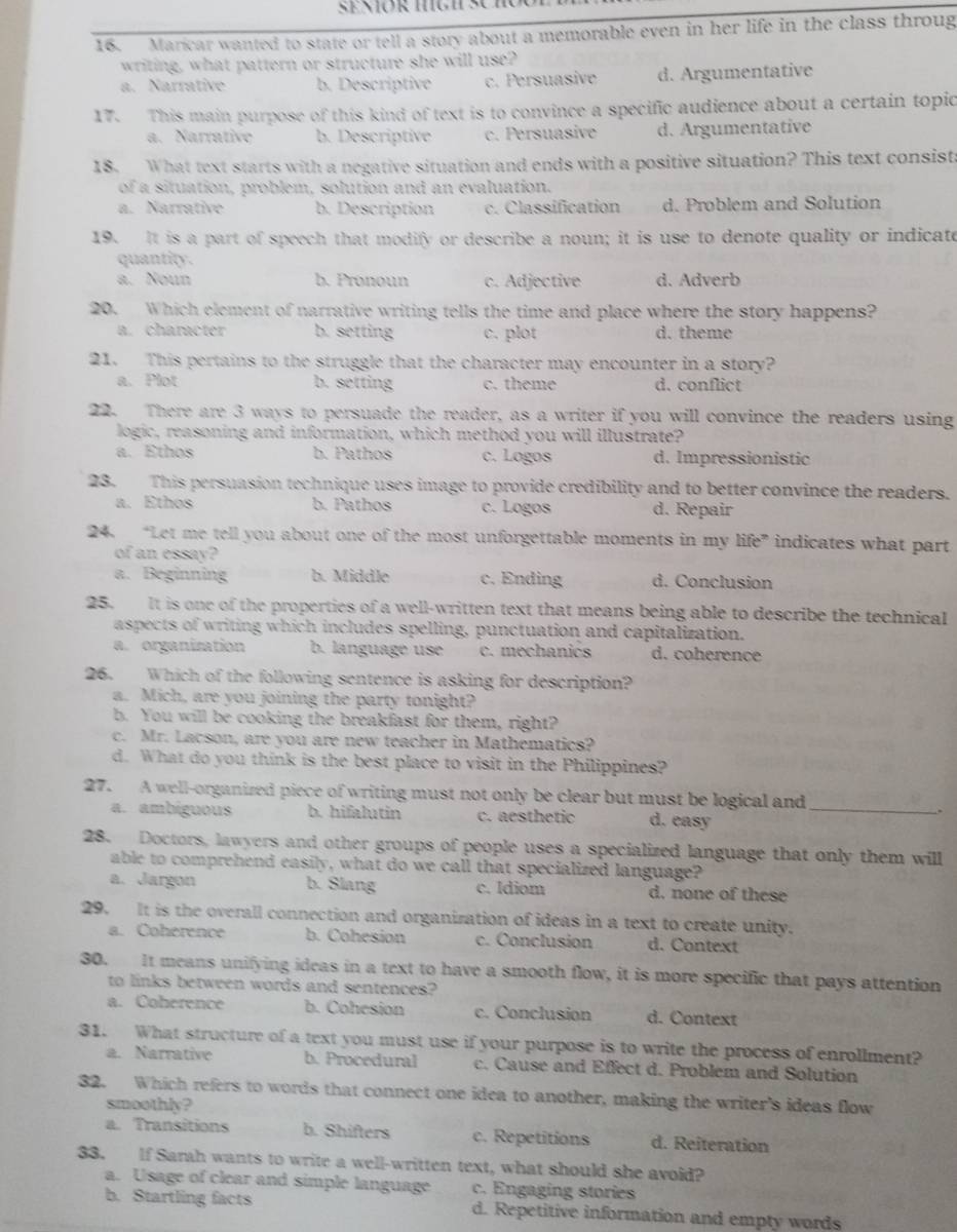 Maricar wanted to state or tell a story about a memorable even in her life in the class throug
writing, what pattern or structure she will use?
a. Narrative b. Descriptive c. Persuasive d. Argumentative
17. This main purpose of this kind of text is to convince a specific audience about a certain topic
a. Narrative b. Descriptive c. Persuasive d. Argumentative
18. What text starts with a negative situation and ends with a positive situation? This text consist:
of a situation, problem, solution and an evaluation.
a. Narrative b. Description c. Classification d. Problem and Solution
19. It is a part of speech that modify or describe a noun; it is use to denote quality or indicate
quantity.
a. Noun b. Pronoun c. Adjective d. Adverb
20. Which element of narrative writing tells the time and place where the story happens?
a. character b. setting c. plot d. theme
21. This pertains to the struggle that the character may encounter in a story?
a. Plot b. setting c. theme d. conflict
22. There are 3 ways to persuade the reader, as a writer if you will convince the readers using
logic, reasoning and information, which method you will illustrate?
a. Ethos b. Pathos c. Logos d. Impressionistic
23. This persuasion technique uses image to provide credibility and to better convince the readers.
a. Ethos b. Pathos c. Logos d. Repair
24. “Let me tell you about one of the most unforgettable moments in my life” indicates what part
of an essay?
a. Beginning b. Middle c. Ending d. Conclusion
25. It is one of the properties of a well-written text that means being able to describe the technical
aspects of writing which includes spelling, punctuation and capitalization.
a. organization b. language use c. mechanics d. coherence
26. Which of the following sentence is asking for description?
a. Mich, are you joining the party tonight?
b. You will be cooking the breakfast for them, right?
c. Mr. Lacson, are you are new teacher in Mathematics?
d. What do you think is the best place to visit in the Philippines?
27. A well-organized piece of writing must not only be clear but must be logical and_
a. ambiguous b. hifalutin c. aesthetic d. easy
28. Doctors, lawyers and other groups of people uses a specialized language that only them will
able to comprehend easily, what do we call that specialized language?
a. Jargon b. Slang c. Idiom d. none of these
29. It is the overall connection and organization of ideas in a text to create unity.
a. Coherence b. Cohesion c. Conclusion d. Context
30. It means unifying ideas in a text to have a smooth flow, it is more specific that pays attention
to links between words and sentences?
a. Coherence b. Cohesion c. Conclusion d. Context
31. What structure of a text you must use if your purpose is to write the process of enrollment?
a. Narrative b. Procedural c. Cause and Effect d. Problem and Solution
32. Which refers to words that connect one idea to another, making the writer's ideas flow
smoothly?
a. Transitions b. Shifters c. Repetitions d. Reiteration
33. If Sarah wants to write a well-written text, what should she avoid?
a. Usage of clear and simple language c. Engaging stories
b. Startling facts d. Repetitive information and empty words