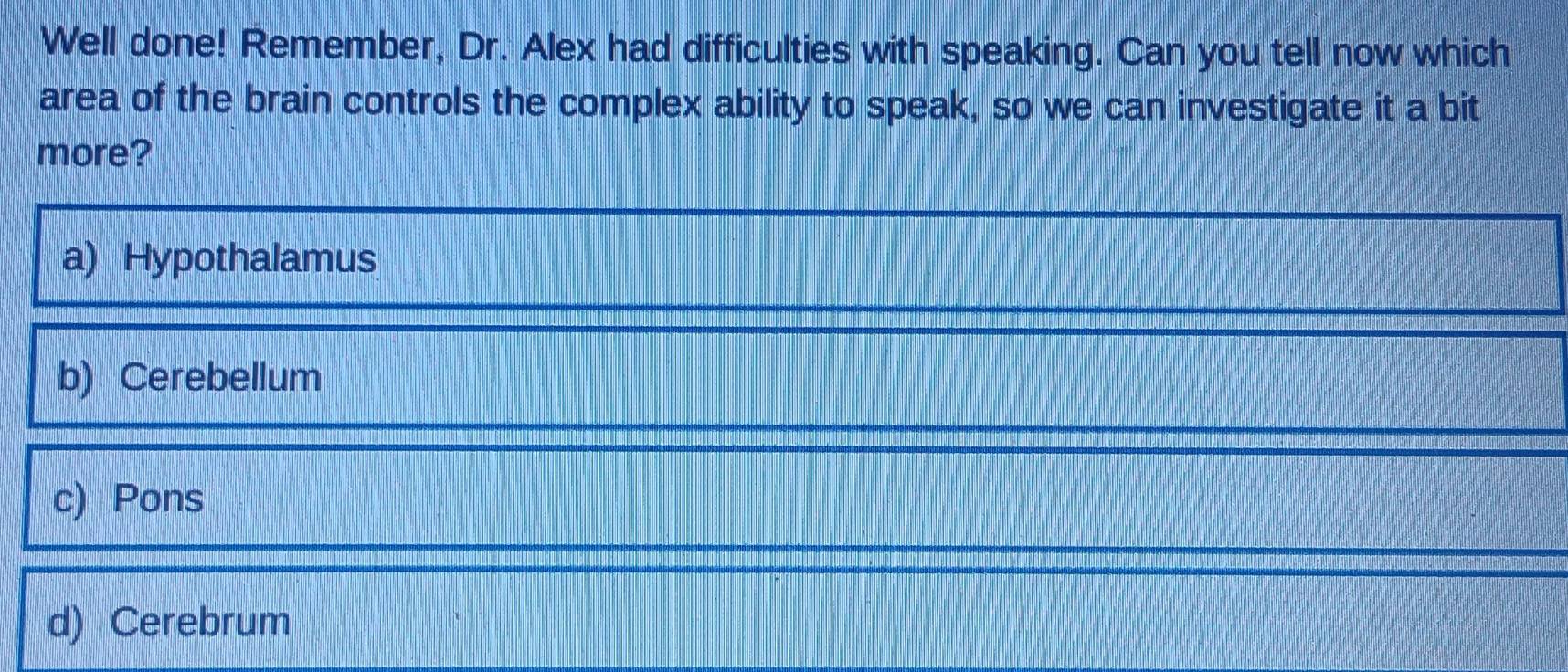 Well done! Remember, Dr. Alex had difficulties with speaking. Can you tell now which
area of the brain controls the complex ability to speak, so we can investigate it a bit
more?
a) Hypothalamus
b) Cerebellum
c) Pons
d) Cerebrum