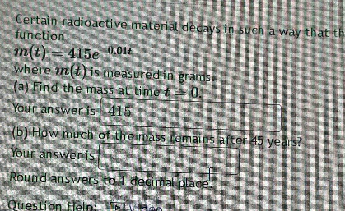 Certain radioactive material decays in such a way that th 
fun cti on
m(t)=415e^(-0.01t)
where m(t) is measured in grams. 
(a) Find the mass at time t=0. 
Your answer is 415
(b) How much of the mass remains after 45 years? 
Your answer is 
Round answers to 1 decimal place. 
Question Heln: Víden