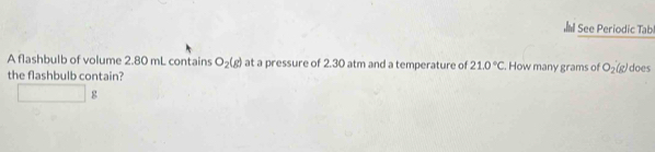 See Periodic Tab 
A flashbulb of volume 2.80 mL contains O_2(g) at a pressure of 2.30 atm and a temperature of 21.0°C. How many grams of O_2(g) does 
the flashbulb contain?