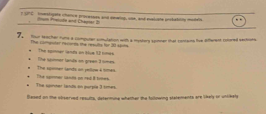 SPC Investigate chance processes and develop, use, and evaluate probability models. 
(tium Preiude and Chapser 2) 
7. Your teacher runs a computer simulation with a mystery spinner that contains live different colored sections 
The computer records the results for 30 spins. 
The spinner lands on blue 12 times
The spinner lands on green 3 times. 
The spirner lands on yellow 4 times. 
The spinner lands on red 8 times. 
The spinder lands on purple 3 times. 
Based on the observed results, determine whether the following statements are likely or unlikely.