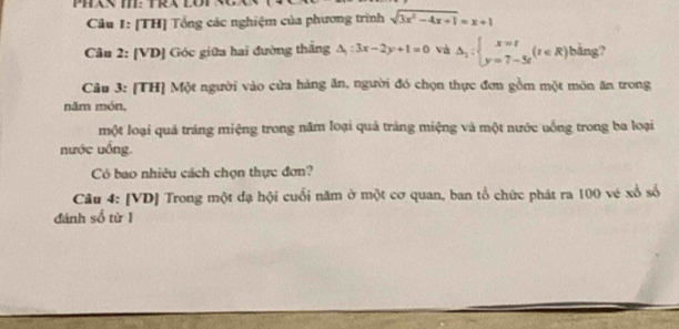 [TH] Tổng các nghiệm của phương trình sqrt(3x^2-4x+1)=x+1
Câu 2: [VD] Góc giữa hai đường thắng △ _1:3x-2y+1=0 và Delta _2:beginarrayl x=t y=7-5tendarray.  (t∈ R) bằng?
Câu 3: [TH] Một người vào cửa hàng ăn, người đó chọn thực đơn gồm một môn ăn trong
năm món,
một loại quả tráng miệng trong năm loại quả tráng miệng và một nước uống trong ba loại
nước uồng.
Có bao nhiêu cách chọn thực đơn?
Câu 4: [VD] Trong một đạ hội cuối năm ở một cơ quan, ban tổ chức phát ra 100 vé xổ số
đánh số từ 1