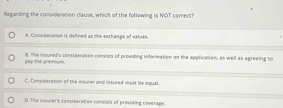 Regarding the consideration clause, which of the following is NOT correct?
A. Consideration is defined as the exchange of values.
B. The insured's consideration consists of providing information on the application, as well as agreeing to
pay the premium.
C. Consideration of the insurer and insured must be equal.
D. The insurer's consideration consists of providing coverage.