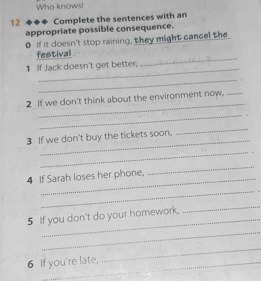 Who knows! 
12 
Complete the sentences with an 
appropriate possible consequence. 
0 If it doesn’t stop raining, they might cancel the. 
_ 
festival . 
_ 
1 If Jack doesn't get better, 
_ 
_ 
2 If we don’t think about the environment now,_ 
_ 
_ 
3 If we don’t buy the tickets soon, 
_ 
_ 
4 If Sarah loses her phone, 
_ 
_ 
5 If you don’t do your homework, 
_ 
_ 
6 If you're late, 
_