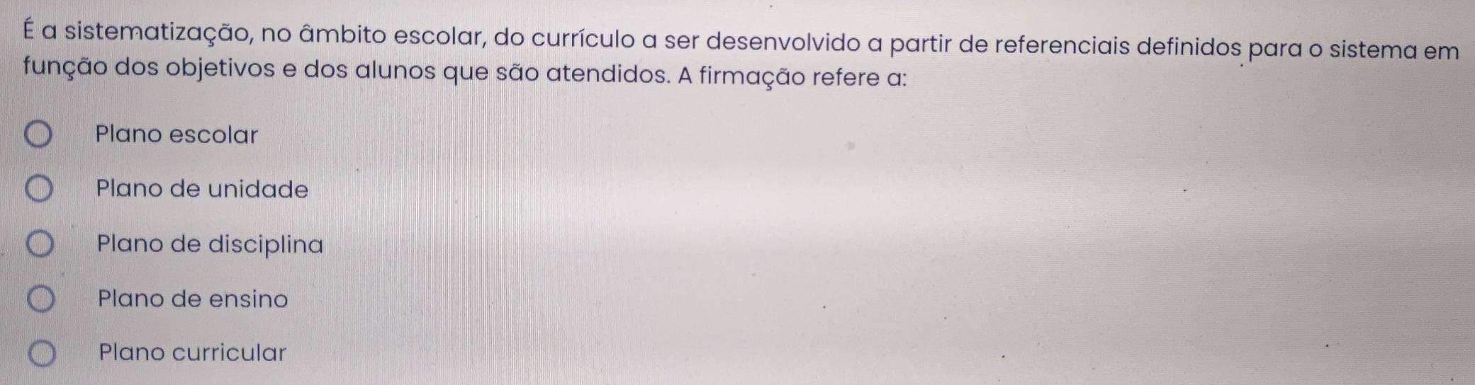 É a sistematização, no âmbito escolar, do currículo a ser desenvolvido a partir de referenciais definidos para o sistema em
função dos objetivos e dos alunos que são atendidos. A firmação refere a:
Plano escolar
Plano de unidade
Plano de disciplina
Plano de ensino
Plano curricular