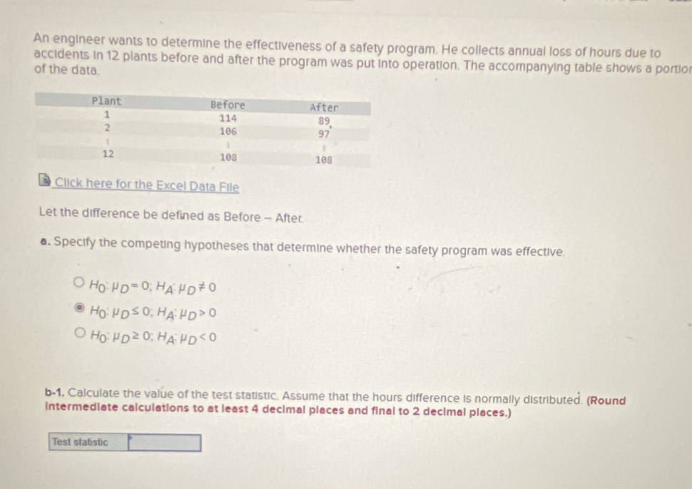 An engineer wants to determine the effectiveness of a safety program. He collects annual loss of hours due to 
accidents in 12 plants before and after the program was put into operation. The accompanying table shows a portio 
of the data. 
Click here for the Excel Data File 
Let the difference be defined as Before - After. 
a. Specify the competing hypotheses that determine whether the safety program was effective.
H_0:mu _D=0; H_A:mu _D!= 0
H_0:mu _D≤ 0 : H_A:mu _D>0
H_0:mu _D≥ 0; H_A:mu _D<0</tex> 
b-1. Calculate the value of the test statistic. Assume that the hours difference is normally distributed. (Round 
intermediate calculations to at least 4 decimal piaces and final to 2 decimal places.) 
Test statistic