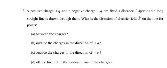 A positive charge +q and a negative charge - q are fixed a distance / apart and a long 
straight line is drawn through them. What is the direction of electric field overline E on the line for 
points: 
(a) between the charges? 
(b) outside the charges in the direction of + q ? 
(c) outside the charges in the direction of - q ? 
(d) off the line but in the median plane of the charges?