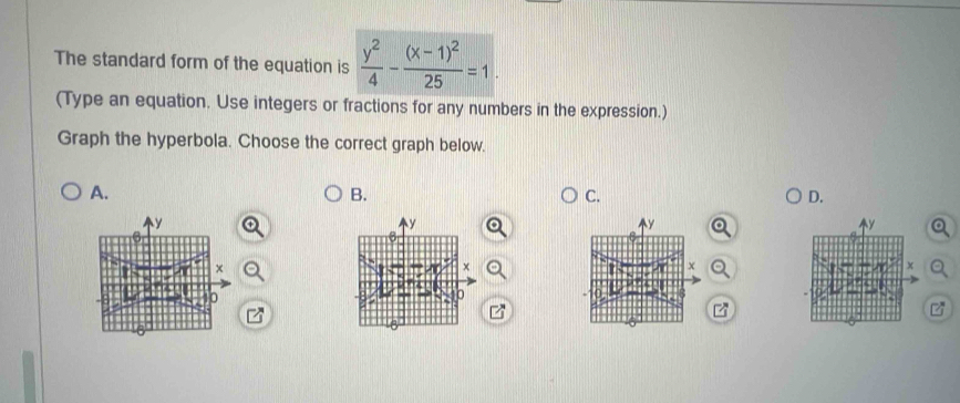 The standard form of the equation is  y^2/4 -frac (x-1)^225=1. 
(Type an equation. Use integers or fractions for any numbers in the expression.) 
Graph the hyperbola. Choose the correct graph below. 
A. 
B. 
C. 
D.
y
y
y
y
× 
×
x
0