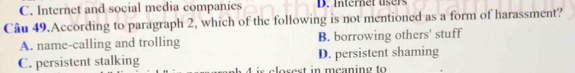 C. Internet and social media companies D. Internet users
Câu 49.According to paragraph 2, which of the following is not mentioned as a form of harassment?
A. name-calling and trolling B. borrowing others' stuff
C. persistent stalking D. persistent shaming
losest in meaning to