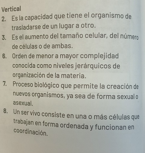 Vertical 
2. Es la capacidad que tiene el organismo de 
trasladarse de un lugar a otro. 
3. Es el aumento del tamaño celular, del número 
de células o de ambas. 
6. Orden de menor a mayor complejidad 
conocida como niveles jerárquicos de 
organización de la materia. 
7. Proceso biológico que permite la creación de 
nuevos organismos, ya sea de forma sexual o 
asexual. 
8. Un ser vivo consiste en una o más células que 
trabajan en forma ordenada y funcionan en 
coordinación.