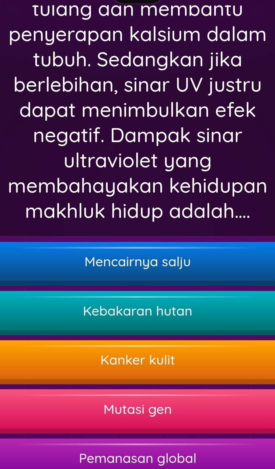 tuiang aan membantu
penyerapan kalsium dalam
tubuh. Sedangkan jika
berlebihan, sinar UV justru
dapat menimbulkan efek
negatif. Dampak sinar
ultraviolet yang
membahayakan kehidupan
makhluk hidup adalah....
Mencairnya salju
Kebakaran hutan
Kanker kulit
Mutasi gen
Pemanasan global