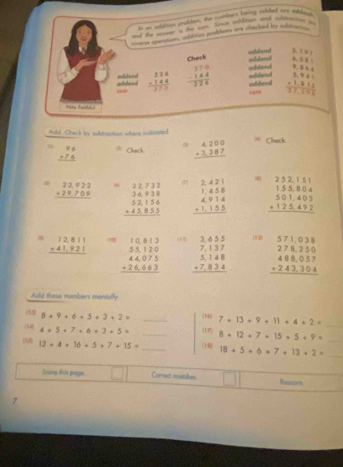 In an addition problem, the numbers being added are addend
and the nswer is the sum. Since addition and subtraction  
inverse operations, addition problem are checked by subtratsion
oddend 3. 197
Check addend 6  1
addend addend beginarrayr 9,6.4 5,94.1 +1.815 hline 27,101endarray
addend beginarrayr 226 +144 hline 370endarray beginarrayr 370 -144 hline 226endarray oddend
addend
sum
Nito Faithful
Add. Check by subtraction where indicated
beginarrayr 96 +76 hline endarray 2) Check beginarrayr 4,200 +3,387 hline endarray (4) Check.
(5) beginarrayr 23,922 +29,709 hline endarray 6i beginarrayr 22.732 36.938 52.156 +45.855 hline endarray (7 beginarrayr 2.421 1.458 4.914 +1.155 hline endarray 18) beginarrayr 2.52,1.51 155,804 501,403 +125,492 hline endarray
 beginarrayr 12,811 +41,921 hline endarray (10) beginarrayr 10.813 55.120 44.075 +26.663 hline endarray (14) beginarrayr 3,655 7,137 5,148 +7,834 hline endarray (12)
beginarrayr 571,038 278,250 488,057 +243,304 hline endarray
Add these numbers mentally
(13) 8+9+6+5+3+2= _
16 7+13+9+11+4+2=
14 4+5+7+6+3+5= _17 8+12+7+15+5+9= __
(1:5) 13+4+16+5+7+15= _
(16 18+5+6+7+13+2= _
Score this page. Correct mistakes
Rescore
7