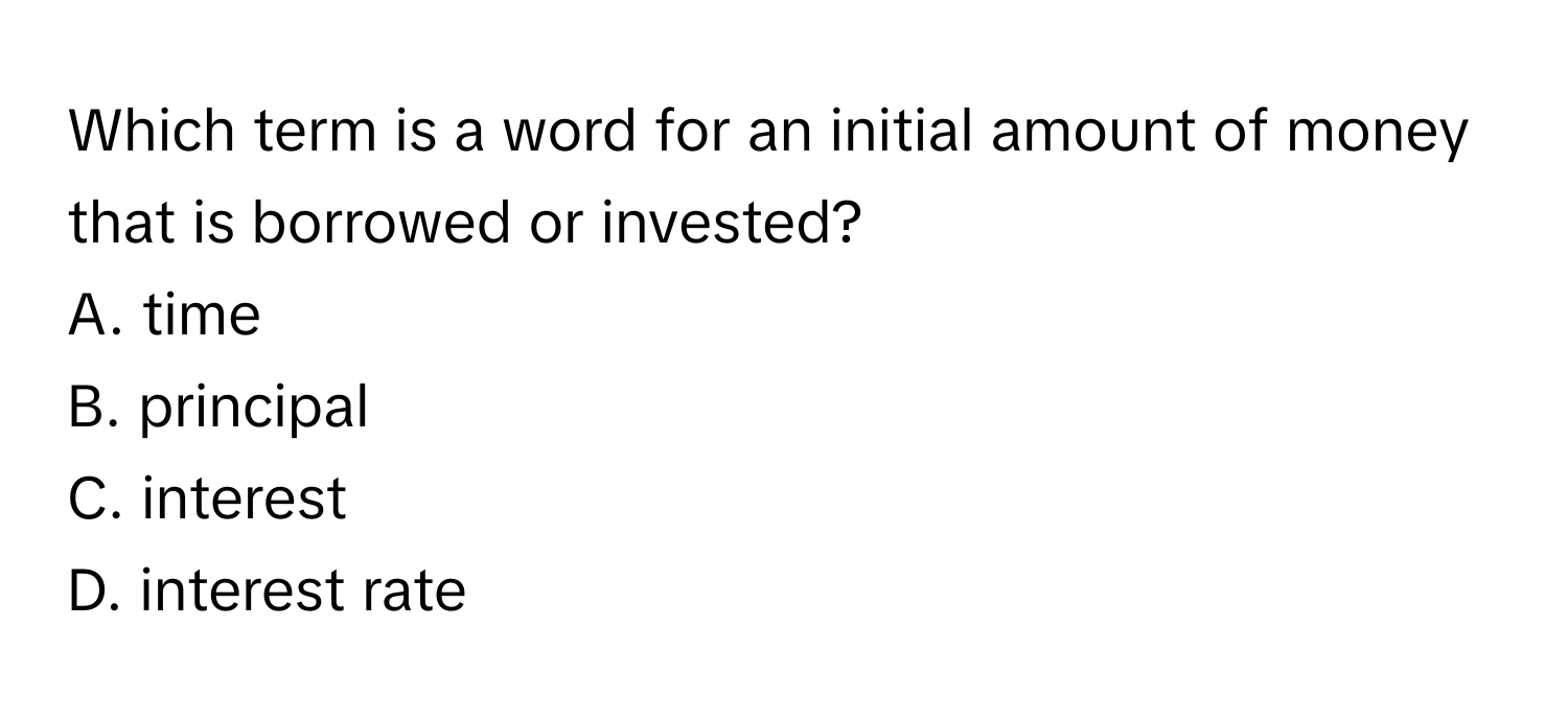 Which term is a word for an initial amount of money that is borrowed or invested?
A. time
B. principal
C. interest
D. interest rate