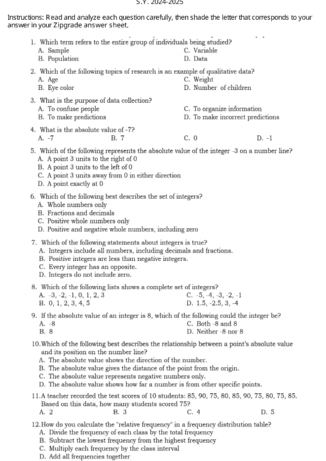 2024-2025
Instructions: Read and analyze each question carefully, then shade the letter that corresponds to your
answer in your Zipgrade answer sheet.
1. Which term refers to the entire group of individuals being studied?
A. Sample C. Variable
B. Population D. Data
2. Which of the following topics of research is an example of qualitative data?
A. Age C. Weight
B. Eye color D. Number of children
3. What is the purpose of data collection?
A. To confuse people C. To organize information
B. To make predictions D. To make incorrect predictions
4. What is the absolute value of -7?
A. -7 B. 7 C. 0 D. -1
5. Which of the following represents the absolute value of the integer -3 on a number line?
A. A point 3 units to the right of 0
B. A point 3 units to the left of 0
C. A point 3 units away from 0 in either direction
D. A point exactly at 0
6. Which of the following best describes the set of integers?
A. Whole numbers only
B. Fractions and decimals
C. Positive whole numbers only
D. Positive and negative whole numbers, including zero
7. Which of the following statements about integers is true?
A. Integers include all numbers, including decimals and fractions.
B. Positive integers are less than negative integers.
C. Every integer has an opposite.
D. Integers do not include zero.
8. Which of the following lists shows a complete set of integers?
A. -3, -2, -1, 0, 1, 2, 3 C. -5, -4, -3, -2, -1
B. 0, 1, 2, 3, 4, 5 D. 1.5, -2.5, 3, -4
9. If the absolute value of an integer is 8, which of the following could the integer be?
A. -8 C. Both -8 and 8
B. 8 D. Neither -8 nor 8
10.Which of the following best describes the relationship between a point's absolute value
and its position on the number line?
A. The absolute value shows the direction of the number.
B. The absolute value gives the distance of the point from the origin.
C. The absolute value represents negative numbers only.
D. The absolute value shows how far a number is from other specific points.
11.A teacher recorded the test scores of 10 students: 85, 90, 75, 80, 85, 90, 75, 80, 75, 85.
Based on this data, how many students scored 75?
A. 2 B. 3 C. 4 D. 5
12.How do you calculate the "relative frequency" in a frequency distribution table?
A. Divide the frequency of each class by the total frequency
B. Subtract the lowest frequency from the highest frequency
C. Multiply each frequency by the class interval
D. Add all frequencies together