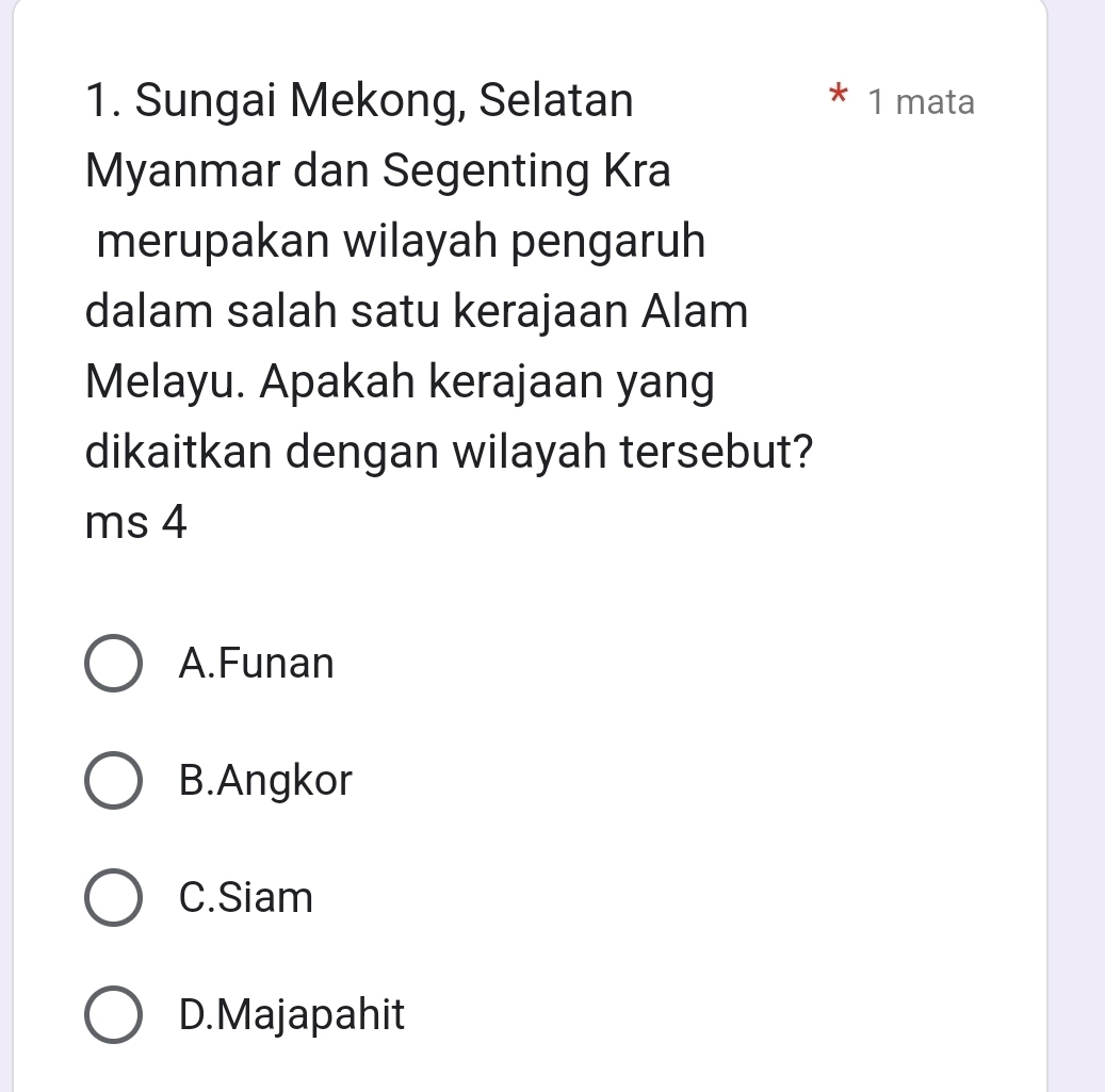 Sungai Mekong, Selatan * 1 mata
Myanmar dan Segenting Kra
merupakan wilayah pengaruh
dalam salah satu kerajaan Alam
Melayu. Apakah kerajaan yang
dikaitkan dengan wilayah tersebut?
ms 4
A.Funan
B.Angkor
C.Siam
D.Majapahit