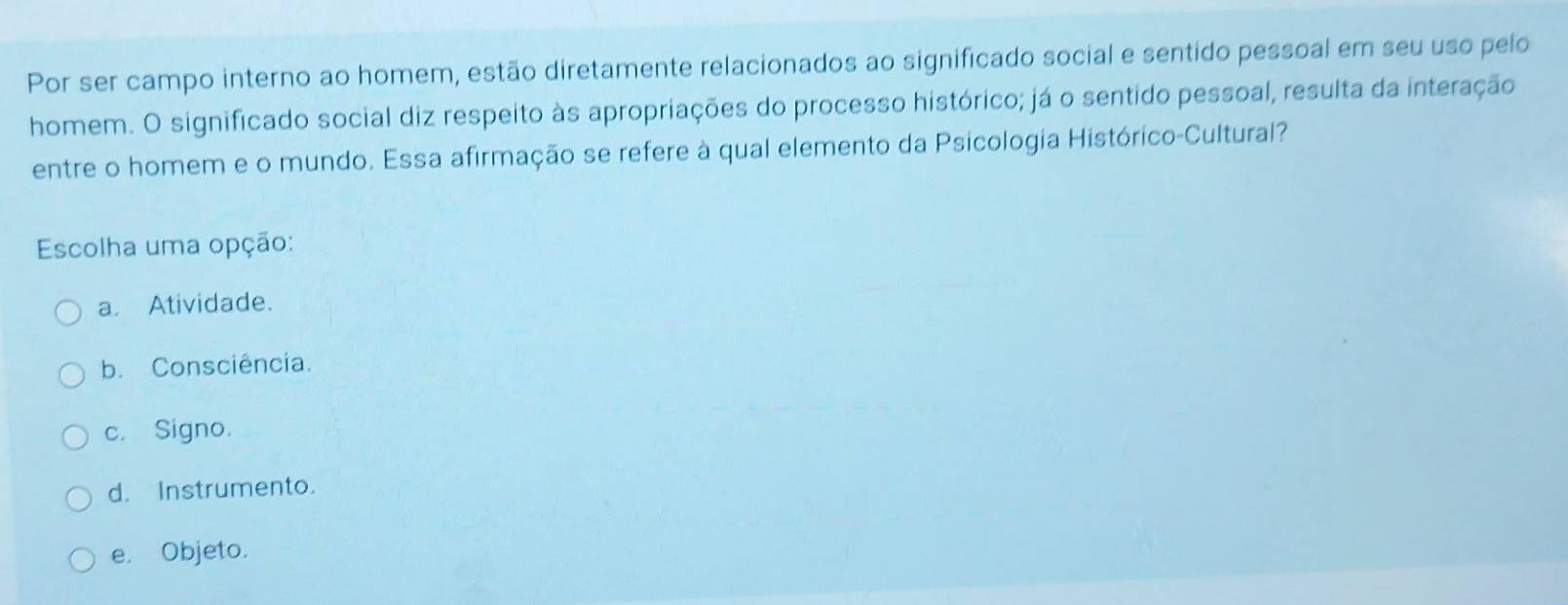 Por ser campo interno ao homem, estão diretamente relacionados ao significado social e sentido pessoal em seu uso pelo
homem. O significado social diz respeito às apropriações do processo histórico; já o sentido pessoal, resulta da interação
entre o homem e o mundo. Essa afirmação se refere à qual elemento da Psicologia Histórico-Cultural?
Escolha uma opção:
a. Atividade.
b. Consciência.
c. Signo.
d. Instrumento.
e. Objeto.