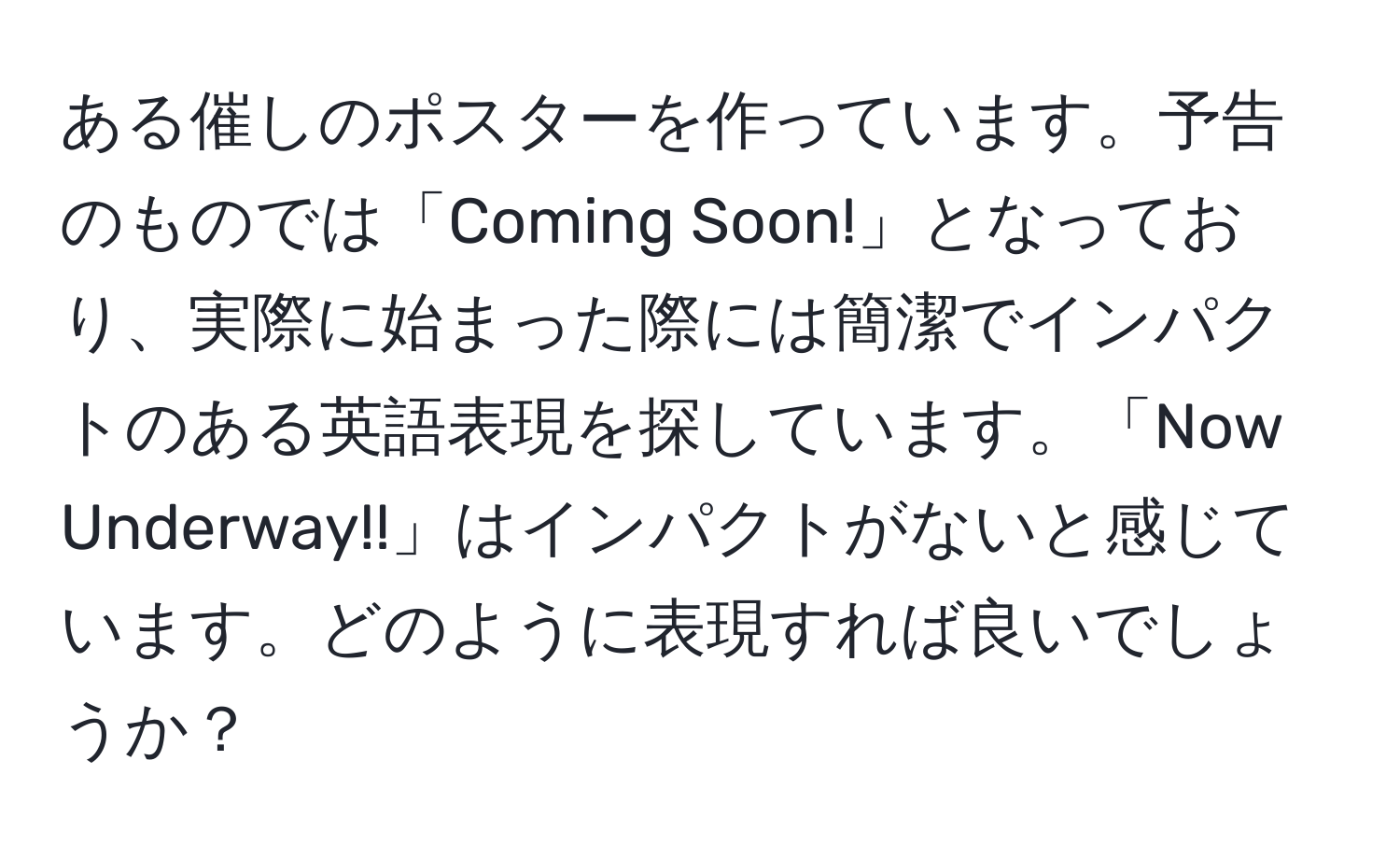 ある催しのポスターを作っています。予告のものでは「Coming Soon!」となっており、実際に始まった際には簡潔でインパクトのある英語表現を探しています。「Now Underway!!」はインパクトがないと感じています。どのように表現すれば良いでしょうか？