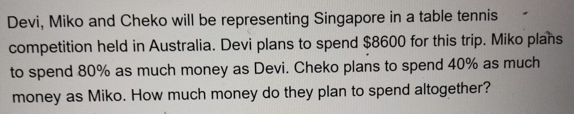 Devi, Miko and Cheko will be representing Singapore in a table tennis 
competition held in Australia. Devi plans to spend $8600 for this trip. Miko plans 
to spend 80% as much money as Devi. Cheko plans to spend 40% as much 
money as Miko. How much money do they plan to spend altogether?