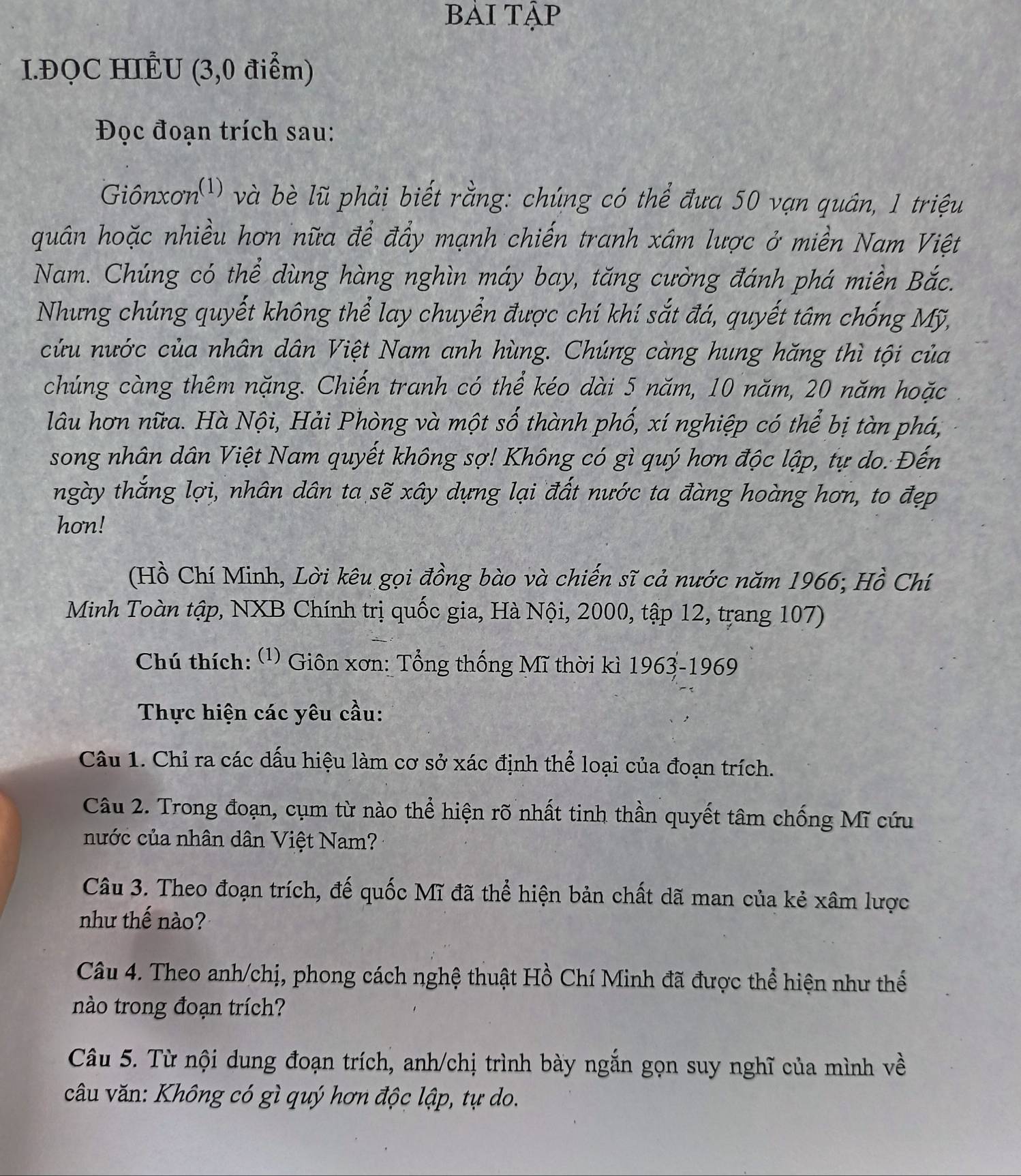 bải Tập
I.ĐQC HILU (3,0 điểm)
Đọc đoạn trích sau:
Giônxơn(¹) và bè lũ phải biết rằng: chúng có thể đưa 50 vạn quân, 1 triệu
quân hoặc nhiều hơn nữa để đẩy mạnh chiến tranh xâm lược ở miền Nam Việt
Nam. Chúng có thể dùng hàng nghìn máy bay, tăng cường đánh phá miền Bắc.
Nhưng chúng quyết không thể lay chuyển được chí khí sắt đá, quyết tâm chống Mỹ,
cứu nước của nhân dân Việt Nam anh hùng. Chúng càng hung hăng thì tội của
chúng càng thêm nặng. Chiến tranh có thể kéo dài 5 năm, 10 năm, 20 năm hoặc
lâu hơn nữa. Hà Nội, Hải Phòng và một số thành phố, xí nghiệp có thể bị tàn phá,
song nhân dân Việt Nam quyết không sợ! Không có gì quý hơn độc lập, tự do. Đến
ngày thắng lợi, nhân dân ta sẽ xây dựng lại đất nước ta đàng hoàng hơn, to đẹp
hon!
(Hồ Chí Minh, Lời kêu gọi đồng bào và chiến sĩ cả nước năm 1966; Hồ Chí
Minh Toàn tập, NXB Chính trị quốc gia, Hà Nội, 2000, tập 12, trang 107)
Chú thích: (¹) Giôn xơn: Tổng thống Mĩ thời kì 1963-1969
Thực hiện các yêu cầu:
Câu 1. Chỉ ra các dấu hiệu làm cơ sở xác định thể loại của đoạn trích.
Câu 2. Trong đoạn, cụm từ nào thể hiện rõ nhất tinh thần quyết tâm chống Mĩ cứu
nước của nhân dân Việt Nam?
Câu 3. Theo đoạn trích, đế quốc Mĩ đã thể hiện bản chất dã man của kẻ xâm lược
như thế nào?
Câu 4. Theo anh/chị, phong cách nghệ thuật Hồ Chí Minh đã được thể hiện như thể
nào trong đoạn trích?
Câu 5. Từ nội dung đoạn trích, anh/chị trình bày ngắn gọn suy nghĩ của mình về
câu văn: Không có gì quý hơn độc lập, tự do.