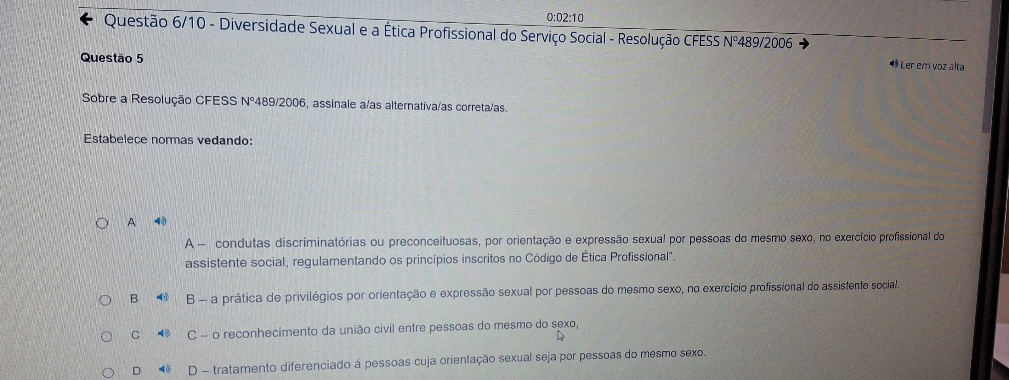 0:02:10
Questão 6/10 - Diversidade Sexual e a Ética Profissional do Serviço Social - Resolução CFESS Nº489/2006
Questão 5
Ler em voz alta
Sobre a Resolução CFESS N° 489/2006, assinale a/as alternativa/as correta/as.
Estabelece normas vedando:
A
A - condutas discriminatórias ou preconceituosas, por orientação e expressão sexual por pessoas do mesmo sexo, no exercício profissional do
assistente social, regulamentando os princípios inscritos no Código de Ética Profissional'.
B v(i) B - a prática de privilégios por orientação e expressão sexual por pessoas do mesmo sexo, no exercício profissional do assistente social.
C - C - o reconhecimento da união civil entre pessoas do mesmo do sexo,
D D - tratamento diferenciado á pessoas cuja orientação sexual seja por pessoas do mesmo sexo.