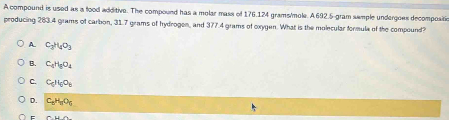 A compound is used as a food additive. The compound has a molar mass of 176.124 grams/mole. A 692.5-gram sample undergoes decompositic
producing 283.4 grams of carbon, 31.7 grams of hydrogen, and 377.4 grams of oxygen. What is the molecular formula of the compound?
A. C_3H_4O_3
B. C_4H_8O_4
C. C_6H_6O_6
D. C_6H_8O_6
E. C_2H_3O_6