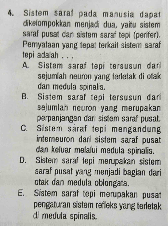 Sistem saraf pada manusia dapat
dikelompokkan menjadi dua, yaitu sistem
saraf pusat dan sistem saraf tepi (perifer).
Pernyataan yang tepat terkait sistem saraf
tepi adalah . . .
A. Sistem saraf tepi tersusun dari
sejumlah neuron yang terletak di otak
dan medula spinalis.
B. Sistem saraf tepi tersusun dari
sejumlah neuron yang merupakan
perpanjangan dari sistem saraf pusat.
C. Sistem saraf tepi mengandung
interneuron dari sistem saraf pusat
dan keluar melalui medula spinalis.
D. Sistem saraf tepi merupakan sistem
saraf pusat yang menjadi bagian dari
otak dan medula oblongata.
E. Sistem saraf tepi merupakan pusat
pengaturan sistem refleks yang terletak
di medula spinalis.