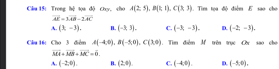 Trong hệ tọa độ Oxy, cho A(2;5), B(1;1), C(3;3). Tìm tọa độ điểm E sao cho
vector AE=3vector AB-2vector AC
A. (3;-3). B. (-3;3). C. (-3;-3). D. (-2;-3). 
Câu 16: Cho 3 điểm A(-4;0), B(-5;0), C(3;0). Tìm điểm M trên trục Ox sao cho
vector MA+vector MB+vector MC=vector 0.
A. (-2;0). B. (2;0). C. (-4;0). D. (-5;0).