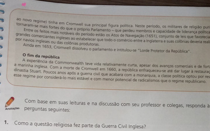 ao novo regime) tinha em Cromwell sua principal figura política. Neste período, os militares de religião puri 
tornaram-se mais fortes do que o próprio Parlamento - que perdeu membros e capacidade de liderança política 
Entre os feitos mais notáveis do período estão os Atos de Navegação (1651), conjunto de leis que favorecia 
grandes comerciantes ingleses ao estabelecer que todo o comércio entre a Inglaterra e suas colônias deveria reali 
por navios ingleses ou das colônias produtoras. 
Ainda em 1653, Cromwell dissolveu o parlamento e intitulou-se "Lorde Protetor da República”. 
O fim da república 
A experiência da Commonwealth teve vida relativamente curta, apesar dos avanços comerciais e de fort 
a marinha inglesa. Com a morte de Cromwell em 1660, a república enfraqueceu-se até dar lugar à restauraç 
dinastia Stuart. Poucos anos após a guerra civil que acabara com a monarquia, a classe política optou por res 
esse regime por considerá-lo mais estável e com menor potencial de radicalismos que o regime republicano. 
Com base em suas leituras e na discussão com seu professor e colegas, responda à 
Anotações perguntas seguintes: 
1. Como a questão religiosa fez parte da Guerra Civil Inglesa?