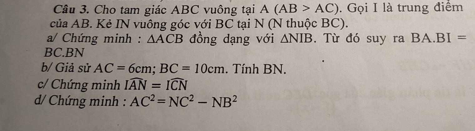 Cho tam giác ABC vuông tại A(AB>AC). Gọi I là trung điểm 
của AB. Kẻ IN vuông góc với BC tại N (N thuộc BC). 
a/ Chứng minh : △ ACB đồng dạng với △ NIB. Từ đó suy ra BA. BI=
BC. BN
b/ Giả sử AC=6cm; BC=10cm. Tính BN. 
c/ Chứng minh Iwidehat AN=Iwidehat CN
d Chứng minh : AC^2=NC^2-NB^2