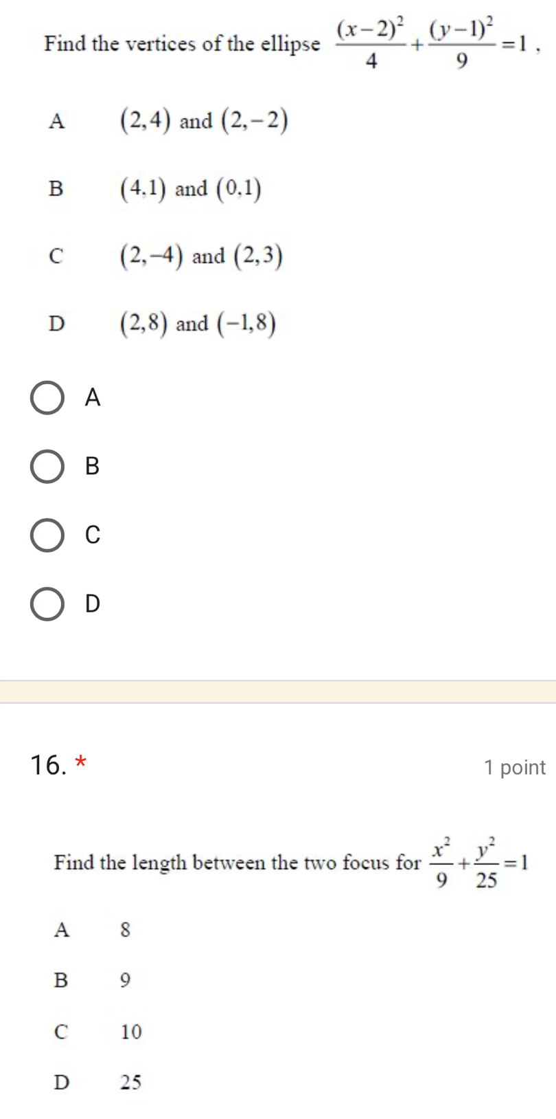 Find the vertices of the ellipse frac (x-2)^24+frac (y-1)^29=1.
A (2,4) and (2,-2)
B (4,1) and (0,1)
C (2,-4) and (2,3)
D (2,8) and (-1,8)
A
B
C
D
16. * 1 point
Find the length between the two focus for  x^2/9 + y^2/25 =1
A 8
B 9
C 10
D 25