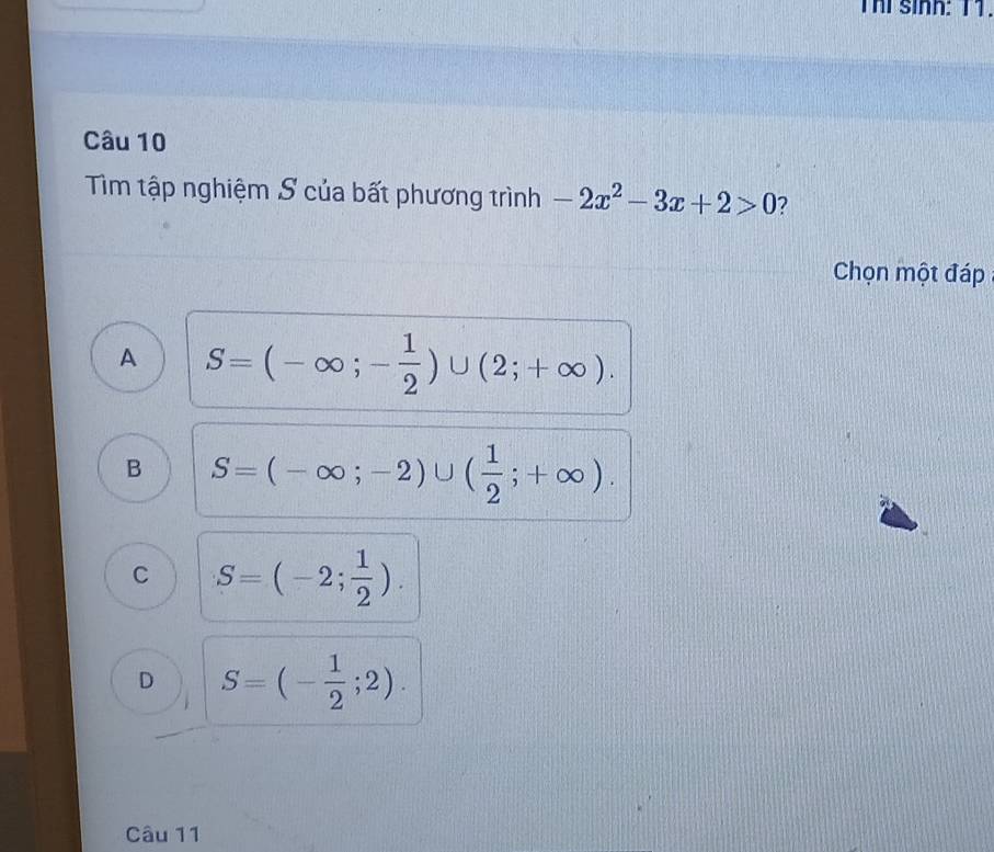 Thể sinh: 11.
Câu 10
Tim tập nghiệm S của bất phương trình -2x^2-3x+2>0 2
Chọn một đáp
A S=(-∈fty ;- 1/2 )∪ (2;+∈fty ).
B S=(-∈fty ;-2)∪ ( 1/2 ;+∈fty ).
C S=(-2; 1/2 ).
D S=(- 1/2 ;2). 
Câu 11