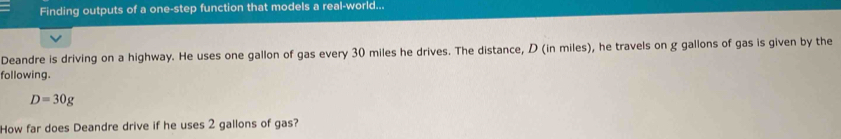 Finding outputs of a one-step function that models a real-world... 
Deandre is driving on a highway. He uses one gallon of gas every 30 miles he drives. The distance, D (in miles), he travels on g gallons of gas is given by the 
following.
D=30g
How far does Deandre drive if he uses 2 gallons of gas?