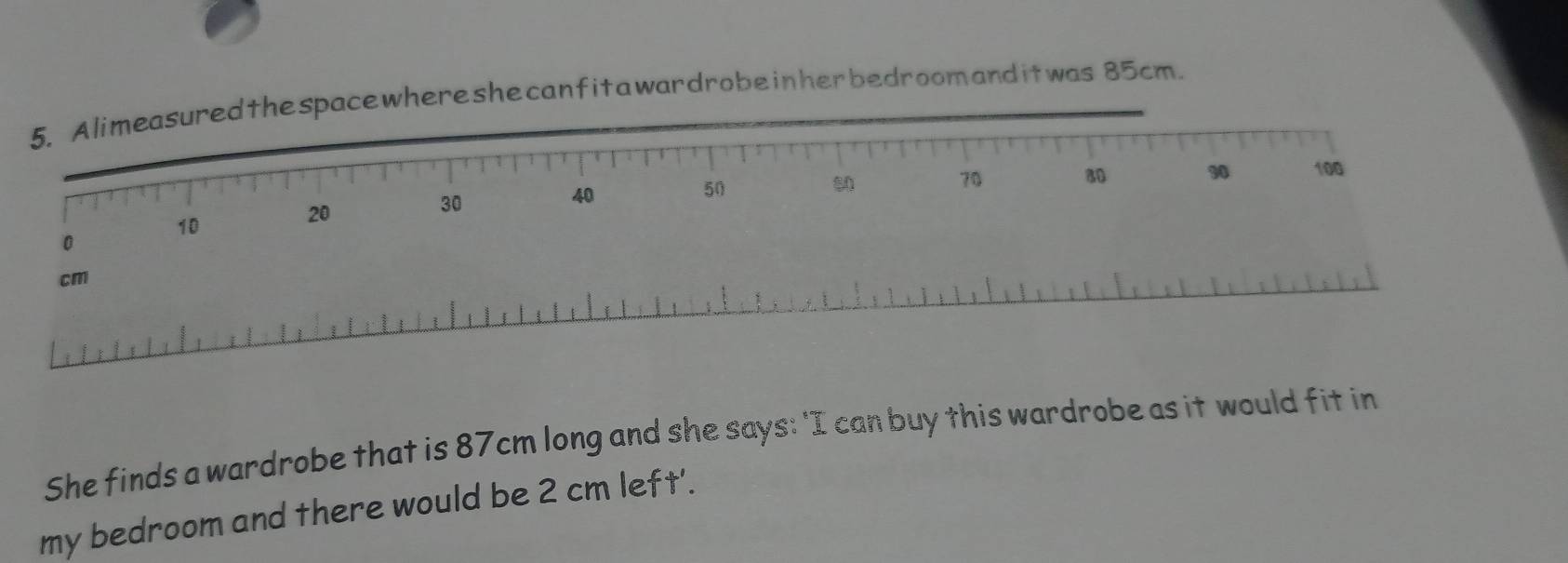 eshecanfitawardrobeinherbedroomanditwas 85cm. 
She finds a wardrobe that is 87cm long and she says: 'I can buy this wardrobe as it would fit in 
my bedroom and there would be 2 cm left'.