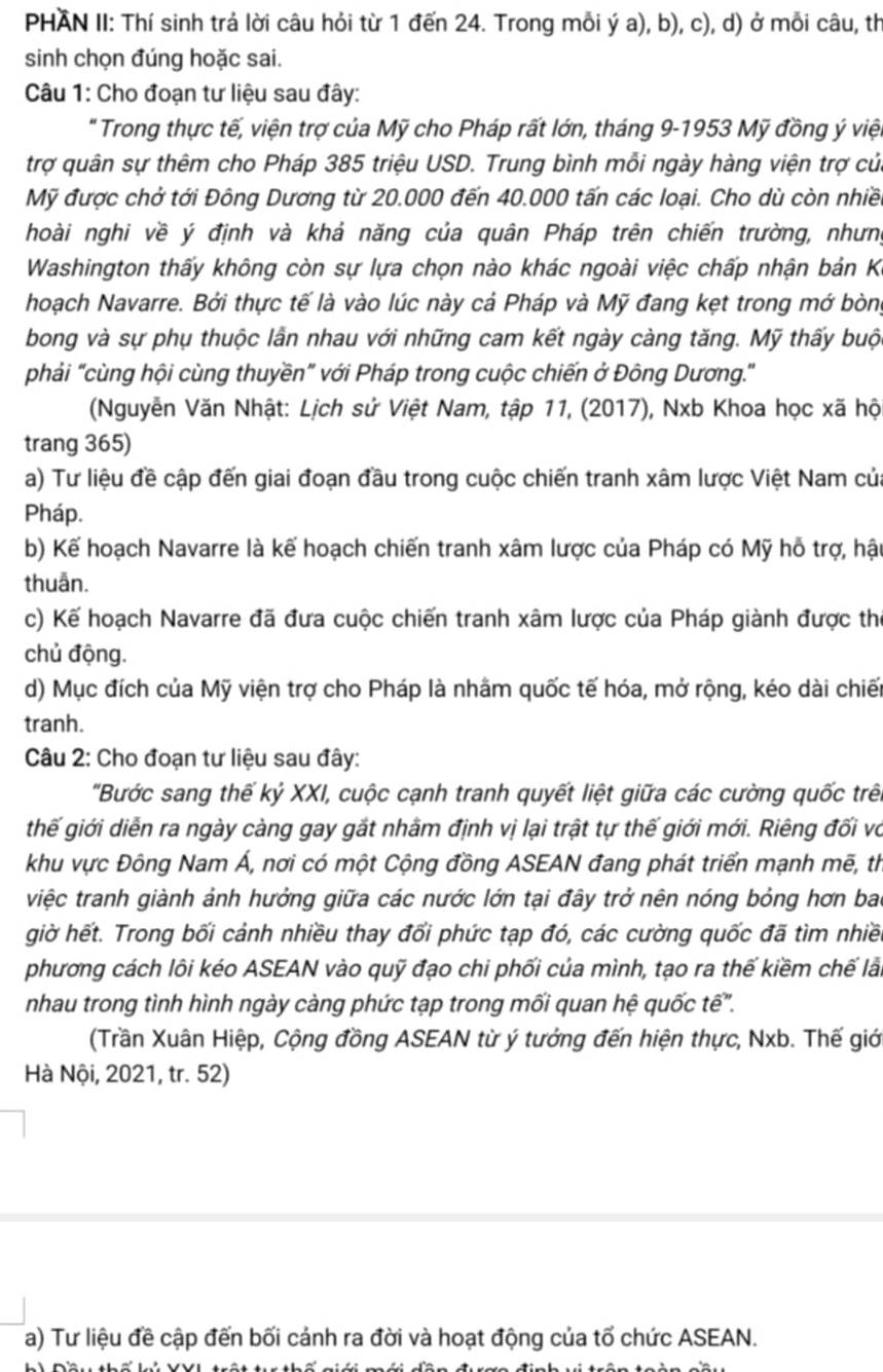 PHAN II: Thí sinh trả lời câu hỏi từ 1 đến 24. Trong mỗi ý a), b), c), d) ở mỗi câu, th
sinh chọn đúng hoặc sai.
Câu 1: Cho đoạn tư liệu sau đây:
" Trong thực tế, viện trợ của Mỹ cho Pháp rất lớn, tháng 9-1953 Mỹ đồng ý viện
trợ quân sự thêm cho Pháp 385 triệu USD. Trung bình mỗi ngày hàng viện trợ cử
Mỹ được chở tới Đông Dương từ 20.000 đến 40.000 tấn các loại. Cho dù còn nhiề
hoài nghi về ý định và khả năng của quân Pháp trên chiến trường, nhưng
Washington thấy không còn sự lựa chọn nào khác ngoài việc chấp nhận bản K
hoạch Navarre. Bởi thực tế là vào lúc này cả Pháp và Mỹ đang kẹt trong mớ bòng
bong và sự phụ thuộc lần nhau với những cam kết ngày càng tăng. Mỹ thấy buộ
phải "cùng hội cùng thuyền" với Pháp trong cuộc chiến ở Đông Dương."
(Nguyễn Văn Nhật: Lịch sử Việt Nam, tập 11, (2017), Nxb Khoa học xã hộ
trang 365)
a) Tư liệu đề cập đến giai đoạn đầu trong cuộc chiến tranh xâm lược Việt Nam cử
Pháp.
b) Kế hoạch Navarre là kế hoạch chiến tranh xâm lược của Pháp có Mỹ hỗ trợ, hậ
thuẫn.
c) Kế hoạch Navarre đã đưa cuộc chiến tranh xâm lược của Pháp giành được thể
chủ động.
d) Mục đích của Mỹ viện trợ cho Pháp là nhâm quốc tế hóa, mở rộng, kéo dài chiết
tranh.
Câu 2: Cho đoạn tư liệu sau đây:
'Bước sang thế kỷ XXI, cuộc cạnh tranh quyết liệt giữa các cường quốc trê
thế giới diễn ra ngày càng gay gắt nhâm định vị lại trật tự thế giới mới. Riêng đối về
khu vực Đông Nam Á, nơi có một Cộng đồng ASEAN đang phát triển mạnh mẽ, th
việc tranh giành ảnh hưởng giữa các nước lớn tại đây trở nên nóng bỏng hơn ba
giờ hết. Trong bối cảnh nhiều thay đổi phức tạp đó, các cường quốc đã tìm nhiề
phương cách lôi kéo ASEAN vào quỹ đạo chi phối của mình, tạo ra thế kiềm chế lải
nhau trong tình hình ngày càng phức tạp trong mối quan hệ quốc tế".
(Trần Xuân Hiệp, Cộng đồng ASEAN từ ý tưởng đến hiện thực, Nxb. Thế giớ
Hà Nội, 2021, tr. 52)
a) Tư liệu đề cập đến bối cảnh ra đời và hoạt động của tố chức ASEAN.