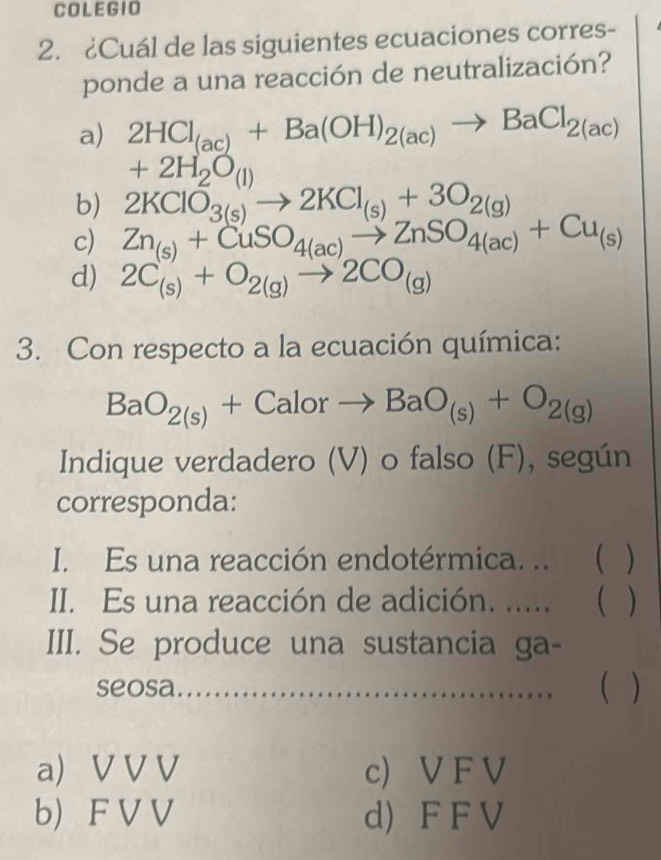 COLEGIO
2. ¿Cuál de las siguientes ecuaciones corres-
ponde a una reacción de neutralización?
a) 2HCl_(ac)+Ba(OH)_2(ac)to BaCl_2(ac)
+2H_2O_(1)
b) 2KClO_3(s)to 2KCl_(s)+3O_2(g)
c) Zn_(s)+CuSO_4(ac)to ZnSO_4(ac)+Cu_(s)
d) 2C_(s)+O_2(g)to 2CO_(g)
3. Con respecto a la ecuación química:
BaO_2(s)+Calorto BaO_(s)+O_2(g)
Indique verdadero (V) o falso (F), según
corresponda:
I. Es una reacción endotérmica. ..  )
II. Es una reacción de adición. ..... ( )
III. Se produce una sustancia ga-
seosa ( )
a) V V V c) V F V
b) F V V d) F F V