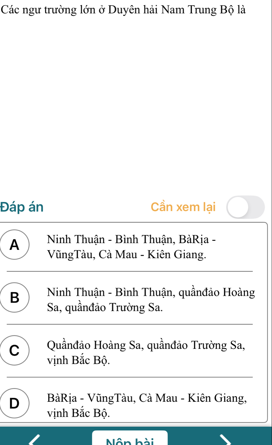 Các ngư trường lớn ở Duyên hải Nam Trung Bộ là
Đáp án Cần xem lại
A Ninh Thuận - Bình Thuận, BàRịa -
VũngTàu, Cà Mau - Kiên Giang.
B Ninh Thuận - Bình Thuận, quầnđảo Hoàng
Sa, quầnđảo Trường Sa.
C Quầnđảo Hoàng Sa, quầnđảo Trường Sa,
vịnh Bắc Bộ.
D BàRịa - VũngTàu, Cà Mau - Kiên Giang,
vịnh Bắc Bộ.
Nôn hài