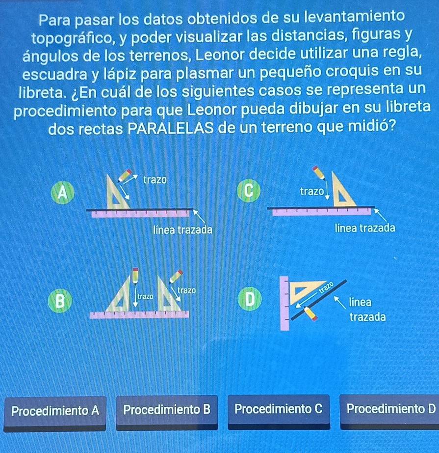 Para pasar los datos obtenidos de su levantamiento
topográfico, y poder visualizar las distancias, figuras y
ángulos de los terrenos, Leonor decide utilizar una regla,
escuadra y lápiz para plasmar un pequeño croquis en su
libreta. ¿En cuál de los siguientes casos se representa un
procedimiento para que Leonor pueda dibujar en su libreta
dos rectas PARALELAS de un terreno que midió?
trazo
A
C trazo
línea trazada línea trazada
trazo trazo
D
B línea
trazada
Procedimiento A Procedimiento B Procedimiento C Procedimiento D