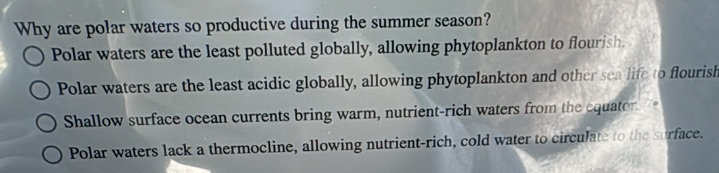 Why are polar waters so productive during the summer season?
Polar waters are the least polluted globally, allowing phytoplankton to flourish.
Polar waters are the least acidic globally, allowing phytoplankton and other sea life to flourish
Shallow surface ocean currents bring warm, nutrient-rich waters from the equator.
Polar waters lack a thermocline, allowing nutrient-rich, cold water to circulate to the surface.