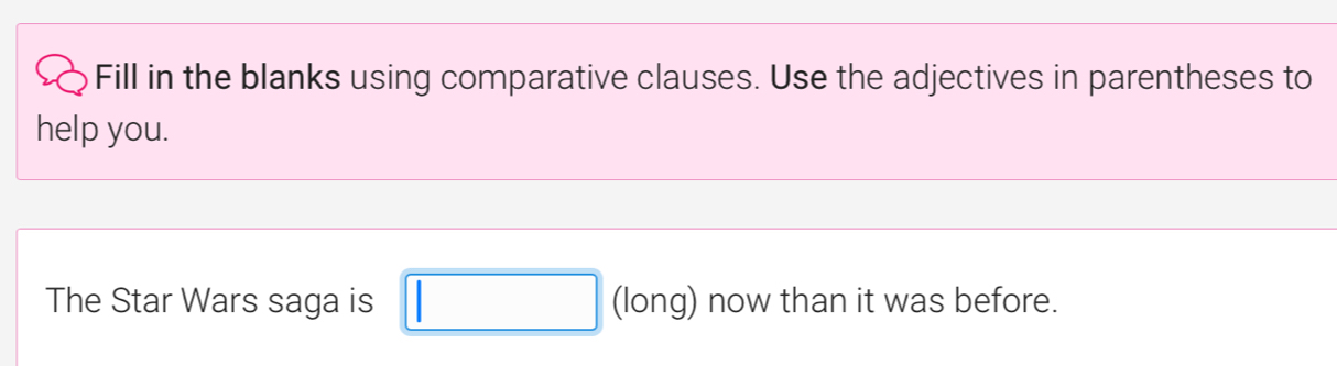 Fill in the blanks using comparative clauses. Use the adjectives in parentheses to 
help you. 
The Star Wars saga is □ (long) now than it was before.