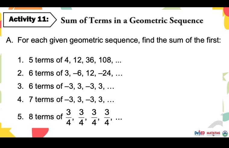 Activity 11: Sum of Terms in a Geometric Sequence 
A. For each given geometric sequence, find the sum of the first: 
1. 5 terms of 4, 12, 36, 108, ... 
2. 6 terms of 3, -6, 12, -24, ... 
3. 6 terms of -3, 3, -3, 3, . 
4. 7 terms of -3, 3, -3, 3, .. 
5. 8 terms of  3/4 ,  3/4 ,  3/4 ,  3/4 ,... 
DePED matatag 6