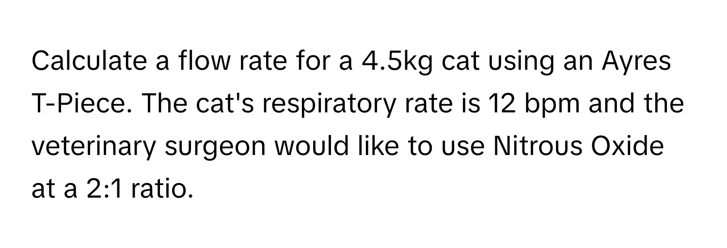 Calculate a flow rate for a 4.5kg cat using an Ayres T-Piece. The cat's respiratory rate is 12 bpm and the veterinary surgeon would like to use Nitrous Oxide at a 2:1 ratio.