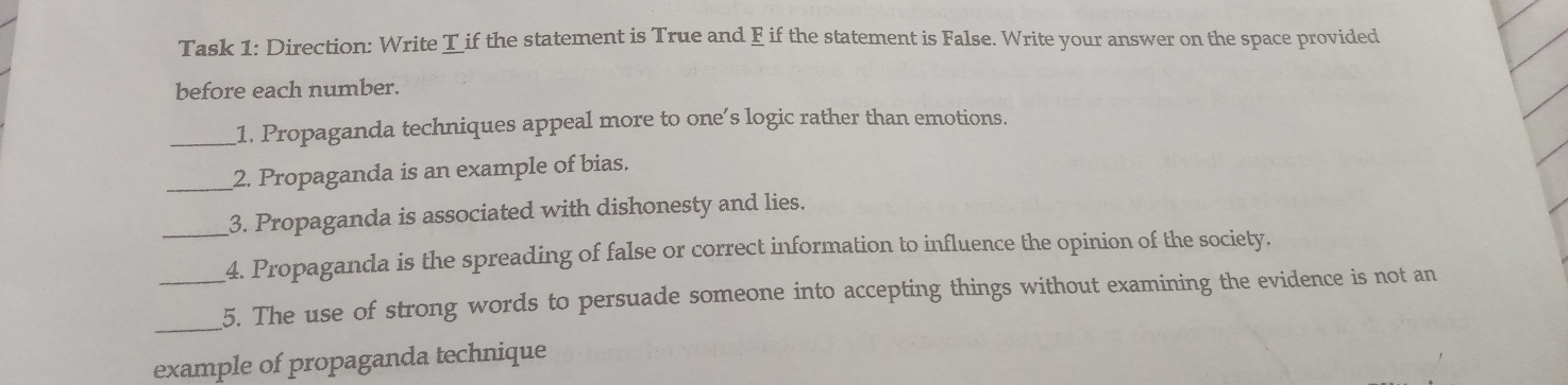 Task 1: Direction: Write T if the statement is True and F if the statement is False. Write your answer on the space provided 
before each number. 
_1. Propaganda techniques appeal more to one’s logic rather than emotions. 
_2. Propaganda is an example of bias. 
_3. Propaganda is associated with dishonesty and lies. 
4. Propaganda is the spreading of false or correct information to influence the opinion of the society. 
_ 
_5. The use of strong words to persuade someone into accepting things without examining the evidence is not an 
example of propaganda technique