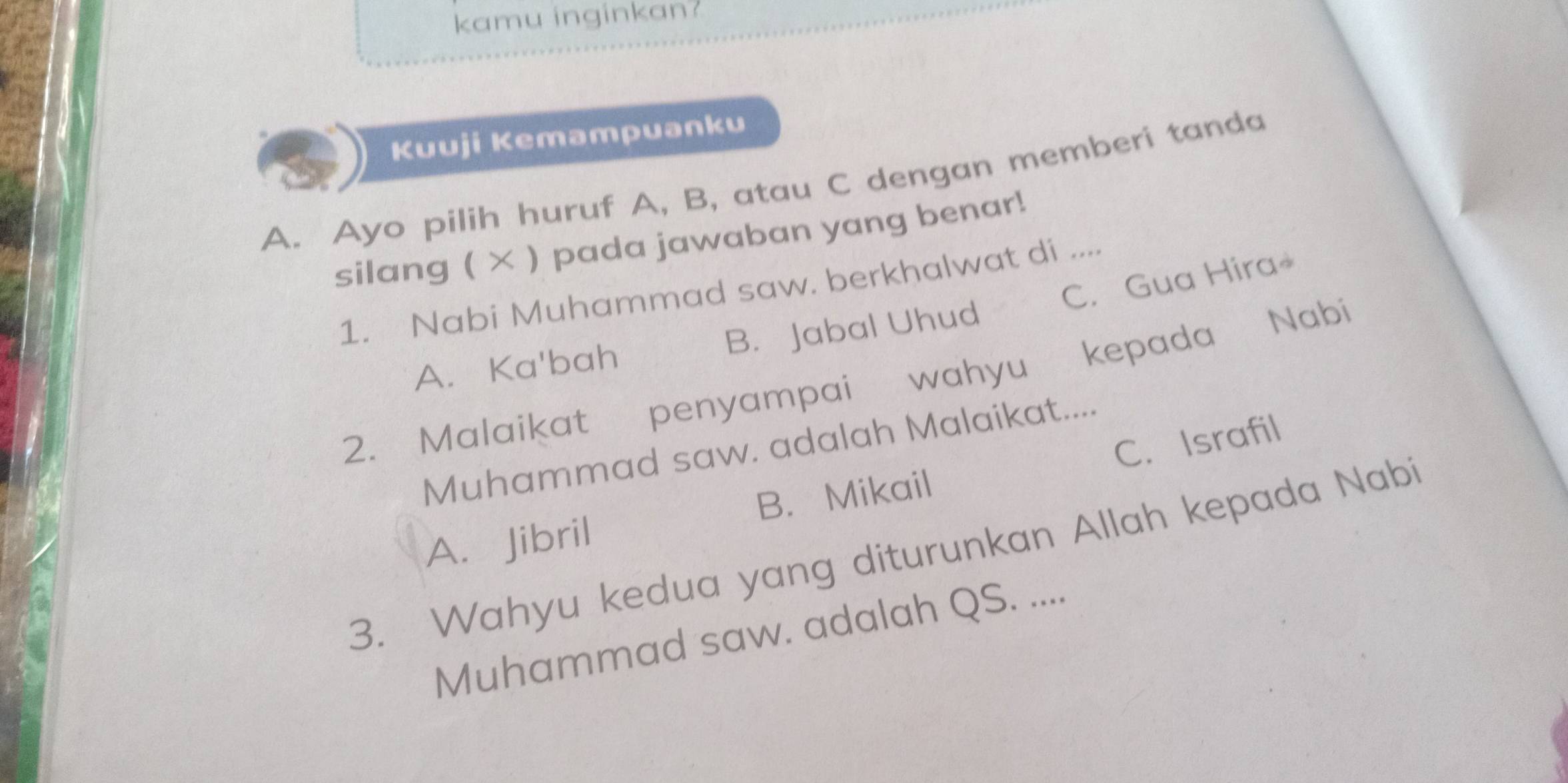 kamu inginkan?
Kuuji Kemampuanku
A. Ayo pilih huruf A, B, atau C dengan memberi tanda
silang ( × ) pada jawaban yang benar!
1. Nabi Muhammad saw. berkhalwat di ....
A. Ka'bah B. Jabal Uhud C. Gua Hira
2. Malaikat penyampai wahyu kepada Nabí
Muhammad saw. adalah Malaikat....
A. Jibril B. Mikail C. Israfil
3. Wahyu kedua yang diturunkan Allah kepada Nabi
Muhammad saw. adalah QS. ....