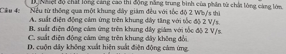 Dộ Nhiệt độ chất lóng cảng cao thì động năng trung bình của phân tử chất lỏng càng lớn.
Câu 4: Nếu từ thông qua một khung dây giảm đều với tốc độ 2 Wb/s thì
A. suất điện động cảm ứng trên khung dây tăng với tốc độ 2 V/s.
B. suất điện động cảm ứng trên khung dây giảm với tốc độ 2 V/s.
C. suất điện động cảm ứng trên khung dây không đổi.
D. cuộn dây không xuất hiện suất điện động cảm ứng.